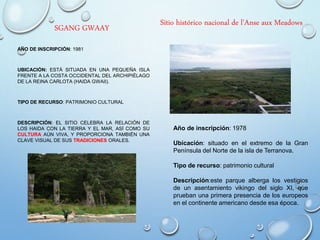 SGANG GWAAY
AÑO DE INSCRIPCIÓN: 1981
UBICACIÓN: ESTÁ SITUADA EN UNA PEQUEÑA ISLA
FRENTE A LA COSTA OCCIDENTAL DEL ARCHIPIÉLAGO
DE LA REINA CARLOTA (HAIDA GWAII).
TIPO DE RECURSO: PATRIMONIO CULTURAL
DESCRIPCIÓN: EL SITIO CELEBRA LA RELACIÓN DE
LOS HAIDA CON LA TIERRA Y EL MAR, ASÍ COMO SU
CULTURA AÚN VIVA, Y PROPORCIONA TAMBIÉN UNA
CLAVE VISUAL DE SUS TRADICIONES ORALES.
Sitio histórico nacional de l'Anse aux Meadows
Año de inscripción: 1978
Ubicación: situado en el extremo de la Gran
Península del Norte de la isla de Terranova.
Tipo de recurso: patrimonio cultural
Descripción:este parque alberga los vestigios
de un asentamiento vikingo del siglo XI, que
prueban una primera presencia de los europeos
en el continente americano desde esa época.
 