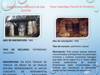 PARQUE ARQUEOLÓGICO DE SAN
AGUSTÍN
AÑO DE INSCRIPCIÓN: 1995
TIPO DE RECURSO: PATRIMONIO
CULTURAL
DESCRIPCIÓN: EN ESTE PARQUE SE
YERGUE, EN MEDIO DE UN PAISAJE
NATURAL IMPRESIONANTE, EL MAYOR
CONJUNTO DE MONUMENTOS
Parque Arqueológico Nacional de Tierradentro
Año de inscripción: 1995
Tipo de recurso: patrimonio cultural
Descripción: Este parque agrupa estatuas
monumentales prehispánicas de personajes
humanos y contiene numerosos hipogeos
que datan de los siglos VI a X. Estas vastas
tumbas subterráneas de enormes
dimensiones están ornamentadas con
motivos que reproducen la decoración
interior de las viviendas de ese periodo.
 
