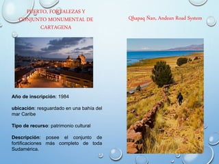 PUERTO, FORTALEZAS Y
CONJUNTO MONUMENTAL DE
CARTAGENA
Año de inscripción: 1984
ubicación: resguardado en una bahía del
mar Caribe
Tipo de recurso: patrimonio cultural
Descripción: posee el conjunto de
fortificaciones más completo de toda
Sudamérica.
Qhapaq Ñan, Andean Road System
 