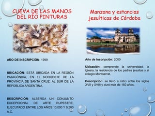 CUEVA DE LAS MANOS
DEL RÍO PINTURAS
AÑO DE INSCRIPCIÓN: 1999
UBICACIÓN: ESTÁ UBICADA EN LA REGIÓN
PATAGÓNICA, EN EL NOROESTE DE LA
PROVINCIA DE SANTA CRUZ, AL SUR DE LA
REPÚBLICA ARGENTINA.
DESCRIPCIÓN: ALBERGA UN CONJUNTO
EXCEPCIONAL DE ARTE RUPESTRE,
EJECUTADO ENTRE LOS AÑOS 13.000 Y 9.500
A.C.
Manzana y estancias
jesuíticas de Córdoba
Año de inscripción: 2000
Ubicación: comprende la universidad, la
iglesia, la residencia de los padres jesuitas y el
colegio Montserrat.
Descripción: se llevó a cabo entre los siglos
XVII y XVIII y duró más de 150 años.
 