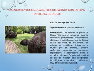 ASENTAMIENTOS CACICALES PRECOLOMBINOS CON ESFERAS
DE PIEDRA DE DIQUÍS
Año de inscripción: 2014
Tipo de recurso: patrimonio cultural
Descripción: Las esferas de piedra de
Costa Rica son un grupo de más de
quinientas petroesferas precolombinas
ubicadas principalmente, en la llanura
aluvial del delta del río Diquís. las
esferas se consideran únicas en el
mundo por su número, tamaño,
perfección, formación de esquemas
organizados y abstracción ajena a
modelos naturales. Su gran valor radica
en que se hicieron bajo condiciones
tecnológicas y sociales consideradas
muy difíciles en la actualidad.
 