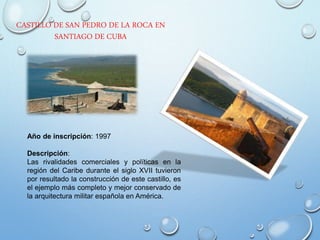 CASTILLO DE SAN PEDRO DE LA ROCA EN
SANTIAGO DE CUBA
Año de inscripción: 1997
Descripción:
Las rivalidades comerciales y políticas en la
región del Caribe durante el siglo XVII tuvieron
por resultado la construcción de este castillo, es
el ejemplo más completo y mejor conservado de
la arquitectura militar española en América.
 