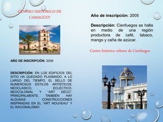 CENTRO HISTÓRICO DE
CAMAGÜEY
AÑO DE INSCRIPCIÓN: 2008
DESCRIPCIÓN: EN LOS EDIFICIOS DEL
SITIO HA QUEDADO PLASMADO, A LO
LARGO DEL TIEMPO, EL SELLO DE
NUMEROSOS ESTILOS ARTÍSTICOS:
NEOCLÁSICO, ECLÉCTICO,
NEOCOLONIAL Y “ART DÉCO”,
PRINCIPALMENTE. TAMBIÉN HAY
ALGUNAS CONSTRUCCIONES
INSPIRADAS EN EL “ART NOUVEAU” Y
EL RACIONALISMO
Año de inscripción: 2005
Descripción: Cienfuegos se halla
en medio de una región
productora de café, tabaco,
mango y caña de azúcar.
Centro histórico urbano de Cienfuegos
 
