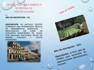 CIUDAD VIEJA DE LA HABANA Y
SU SISTEMA DE
FORTIFICACIONES
AÑO DE INSCRIPCIÓN: 1982
DESCRIPCIÓN: SU ANTIGUO CENTRO
CONSERVA UNA INTERESANTE MEZCLA
DE MONUMENTOS BARROCOS Y
NEOCLÁSICOS, ASÍ COMO UN
CONJUNTO HOMOGÉNEO DE CASAS
CON ARCADAS, BALCONES, REJAS DE
HIERRO FORJADO Y PATIOS
INTERIORES.
 