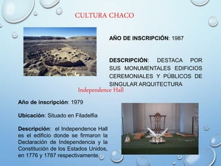 CULTURA CHACO
AÑO DE INSCRIPCIÓN: 1987
DESCRIPCIÓN: DESTACA POR
SUS MONUMENTALES EDIFICIOS
CEREMONIALES Y PÚBLICOS DE
SINGULAR ARQUITECTURA
Independence Hall
Año de inscripción: 1979
Ubicación: Situado en Filadelfia
Descripción: el Independence Hall
es el edificio donde se firmaron la
Declaración de Independencia y la
Constitución de los Estados Unidos,
en 1776 y 1787 respectivamente.
 
