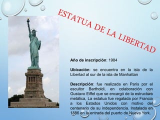 Año de inscripción: 1984
Ubicación: se encuentra en la isla de la
Libertad al sur de la isla de Manhattan
Descripción: fue realizada en París por el
escultor Bartholdi, en colaboración con
Gustavo Eiffel que se encargó de la estructura
metálica, La estatua fue regalada por Francia
a los Estados Unidos con motivo del
centenario de su independencia. Instalada en
1886 en la entrada del puerto de Nueva York.
 