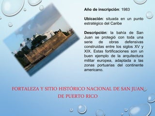 FORTALEZA Y SITIO HISTÓRICO NACIONAL DE SAN JUAN
DE PUERTO RICO
Año de inscripción: 1983
Ubicación: situada en un punto
estratégico del Caribe
Descripción: la bahía de San
Juan se protegió con toda una
serie de obras defensivas
construidas entre los siglos XV y
XIX. Estas fortificaciones son un
buen ejemplo de la arquitectura
militar europea, adaptada a las
zonas portuarias del continente
americano.
 