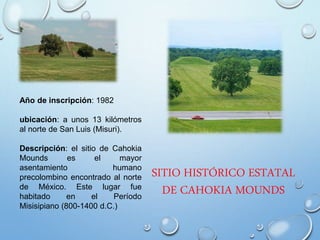 SITIO HISTÓRICO ESTATAL
DE CAHOKIA MOUNDS
Año de inscripción: 1982
ubicación: a unos 13 kilómetros
al norte de San Luis (Misuri).
Descripción: el sitio de Cahokia
Mounds es el mayor
asentamiento humano
precolombino encontrado al norte
de México. Este lugar fue
habitado en el Período
Misisipiano (800-1400 d.C.)
 
