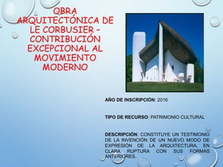OBRA
ARQUITECTÓNICA DE
LE CORBUSIER –
CONTRIBUCIÓN
EXCEPCIONAL AL
MOVIMIENTO
MODERNO
AÑO DE INSCRIPCIÓN: 2016
TIPO DE RECURSO: PATRIMONIO CULTURAL
DESCRIPCIÓN: CONSTITUYE UN TESTIMONIO
DE LA INVENCIÓN DE UN NUEVO MODO DE
EXPRESIÓN DE LA ARQUITECTURA, EN
CLARA RUPTURA CON SUS FORMAS
ANTERIORES.
 