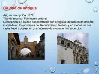 Ciudad de antigua
Año de inscripción: 1979
Tipo de recurso: Patrimonio cultural
Descripción: La ciudad fue construida con arreglo a un trazado en damero
inspirado en los principios del Renacimiento italiano, y en menos de tres
siglos llegó a poseer un gran número de monumentos soberbios.
 