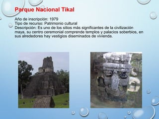 Parque Nacional Tikal
Año de inscripción: 1979
Tipo de recurso: Patrimonio cultural
Descripción: Es uno de los sitios más significantes de la civilización
maya, su centro ceremonial comprende templos y palacios soberbios, en
sus alrededores hay vestigios diseminados de vivienda.
 