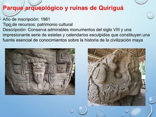 Parque arqueológico y ruinas de Quiriguá
Año de inscripción: 1981
Tipo de recursos: patrimonio cultural
Descripción: Conserva admirables monumentos del siglo VIII y una
impresionante serie de estelas y calendarios esculpidos que constituyen una
fuente esencial de conocimientos sobre la historia de la civilización maya
 