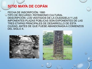 SITIO MAYA DE COPÁN
FECHA DE INSCRIPCIÓN: 1980
TIPO DE RECURSO: PATRIMONIO CULTURAL
DESCRIPCIÓN: LOS VESTIGIOS DE LA CIUDADELA Y LAS
IMPONENTES PLAZAS PÚBLICAS SON EXPONENTES DE LAS
TRES ETAPAS PRINCIPALES DE DESARROLLO DE ESTA
CIUDAD, ANTES DE QUE FUESE ABANDONADA A COMIENZOS
DEL SIGLO X.
 
