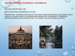 CENTRO HISTÓRICO DE MÉXICO Y XOCHIMILCO
FECHA DE INSCRIPCIÓN: 1987
TIPO DE RECURSO: PATRIMONIO CULTURAL
DESCRIPCIÓN: CONTIENE VESTIGIOS DE LOS CINCO TEMPLOS AZTECAS LOCALIZADOS HASTA
AHORA, LA CIUDAD POSEE LA CATEDRAL MÁS GRANDE DEL CONTINENTE Y HERMOSOS
EDIFICIOS PÚBLICOS DE LOS SIGLOS XIX Y XX COMO EL PALACIO DE BELLAS ARTES
 