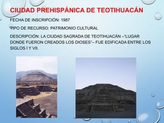 CIUDAD PREHISPÁNICA DE TEOTIHUACÁN
FECHA DE INSCRIPCIÓN: 1987
TIPO DE RECURSO: PATRIMONIO CULTURAL
DESCRIPCIÓN: LA CIUDAD SAGRADA DE TEOTIHUACÁN –“LUGAR
DONDE FUERON CREADOS LOS DIOSES”– FUE EDIFICADA ENTRE LOS
SIGLOS I Y VII.
 