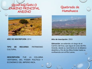 QHAPAQ ÑAN O
CAMINO PRINCIPAL
ANDINO
AÑO DE INSCRIPCIÓN: 2014
TIPO DE RECURSO: PATRIMONIO
CULTURAL
DESCRIPCIÓN: FUE LA COLUMNA
VERTEBRAL DEL PODER POLÍTICO Y
ECONÓMICO DEL IMPERIO INCA.
Quebrada de
Humahuaca
Año de inscripción: 2003
Ubicación: se extiende a lo largo de el
Camino del Inca, que sigue el curso del Río
Grande, desde su nacimiento en el altiplano
desértico y frío de los Altos Andes hasta su
confluencia con el Río Leone.
 
