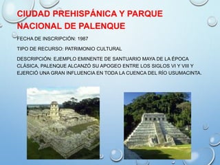 CIUDAD PREHISPÁNICA Y PARQUE
NACIONAL DE PALENQUE
FECHA DE INSCRIPCIÓN: 1987
TIPO DE RECURSO: PATRIMONIO CULTURAL
DESCRIPCIÓN: EJEMPLO EMINENTE DE SANTUARIO MAYA DE LA ÉPOCA
CLÁSICA, PALENQUE ALCANZÓ SU APOGEO ENTRE LOS SIGLOS VI Y VIII Y
EJERCIÓ UNA GRAN INFLUENCIA EN TODA LA CUENCA DEL RÍO USUMACINTA.
 