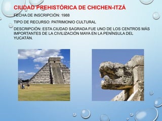 CIUDAD PREHISTÓRICA DE CHICHEN-ITZÁ
FECHA DE INSCRIPCIÓN: 1988
TIPO DE RECURSO: PATRIMONIO CULTURAL
DESCRIPCIÓN: ESTA CIUDAD SAGRADA FUE UNO DE LOS CENTROS MÁS
IMPORTANTES DE LA CIVILIZACIÓN MAYA EN LA PENÍNSULA DEL
YUCATÁN.
 