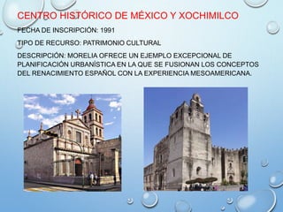 CENTRO HISTÓRICO DE MÉXICO Y XOCHIMILCO
FECHA DE INSCRIPCIÓN: 1991
TIPO DE RECURSO: PATRIMONIO CULTURAL
DESCRIPCIÓN: MORELIA OFRECE UN EJEMPLO EXCEPCIONAL DE
PLANIFICACIÓN URBANÍSTICA EN LA QUE SE FUSIONAN LOS CONCEPTOS
DEL RENACIMIENTO ESPAÑOL CON LA EXPERIENCIA MESOAMERICANA.
 