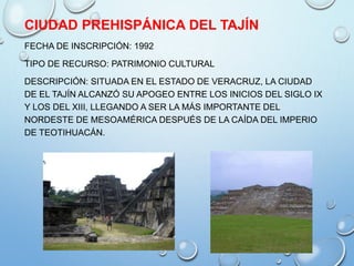 CIUDAD PREHISPÁNICA DEL TAJÍN
FECHA DE INSCRIPCIÓN: 1992
TIPO DE RECURSO: PATRIMONIO CULTURAL
DESCRIPCIÓN: SITUADA EN EL ESTADO DE VERACRUZ, LA CIUDAD
DE EL TAJÍN ALCANZÓ SU APOGEO ENTRE LOS INICIOS DEL SIGLO IX
Y LOS DEL XIII, LLEGANDO A SER LA MÁS IMPORTANTE DEL
NORDESTE DE MESOAMÉRICA DESPUÉS DE LA CAÍDA DEL IMPERIO
DE TEOTIHUACÁN.
 