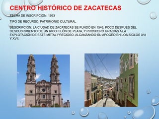 CENTRO HISTÓRICO DE ZACATECAS
FECHA DE INSCRIPCIÓN: 1993
TIPO DE RECURSO: PATRIMONIO CULTURAL
DESCRIPCIÓN: LA CIUDAD DE ZACATECAS SE FUNDÓ EN 1546, POCO DESPUÉS DEL
DESCUBRIMIENTO DE UN RICO FILÓN DE PLATA, Y PROSPERÓ GRACIAS A LA
EXPLOTACIÓN DE ESTE METAL PRECIOSO, ALCANZANDO SU APOGEO EN LOS SIGLOS XVI
Y XVII.
 
