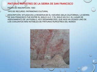 PINTURAS RUPESTRES DE LA SIERRA DE SAN FRANCISCO
FECHA DE INSCRIPCIÓN: 1993
TIPO DE RECURSO: PATRIMONIO CULTURAL
DESCRIPCIÓN: SITUADA EN LA RESERVA DE EL VIZCAÍNO (BAJA CALIFORNIA), LA SIERRA
DE SAN FRANCISCO FUE ENTRE EL SIGLO I A.C. Y EL SIGLO XIV D.C. EL LUGAR DE
ASENTAMIENTO DE UN PUEBLO, HOY DESAPARECIDO, QUE NOS HA LEGADO UNO DE
LOS CONJUNTOS MÁS NOTABLES DE PINTURAS RUPESTRES DEL MUNDO
 