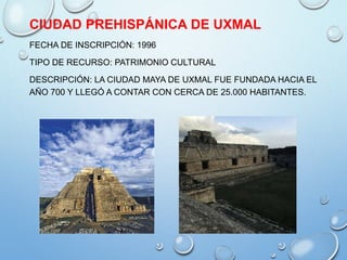 CIUDAD PREHISPÁNICA DE UXMAL
FECHA DE INSCRIPCIÓN: 1996
TIPO DE RECURSO: PATRIMONIO CULTURAL
DESCRIPCIÓN: LA CIUDAD MAYA DE UXMAL FUE FUNDADA HACIA EL
AÑO 700 Y LLEGÓ A CONTAR CON CERCA DE 25.000 HABITANTES.
 