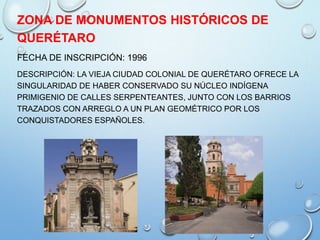 ZONA DE MONUMENTOS HISTÓRICOS DE
QUERÉTARO
FECHA DE INSCRIPCIÓN: 1996
DESCRIPCIÓN: LA VIEJA CIUDAD COLONIAL DE QUERÉTARO OFRECE LA
SINGULARIDAD DE HABER CONSERVADO SU NÚCLEO INDÍGENA
PRIMIGENIO DE CALLES SERPENTEANTES, JUNTO CON LOS BARRIOS
TRAZADOS CON ARREGLO A UN PLAN GEOMÉTRICO POR LOS
CONQUISTADORES ESPAÑOLES.
 