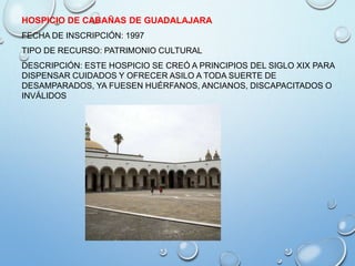 HOSPICIO DE CABAÑAS DE GUADALAJARA
FECHA DE INSCRIPCIÓN: 1997
TIPO DE RECURSO: PATRIMONIO CULTURAL
DESCRIPCIÓN: ESTE HOSPICIO SE CREÓ A PRINCIPIOS DEL SIGLO XIX PARA
DISPENSAR CUIDADOS Y OFRECER ASILO A TODA SUERTE DE
DESAMPARADOS, YA FUESEN HUÉRFANOS, ANCIANOS, DISCAPACITADOS O
INVÁLIDOS
 