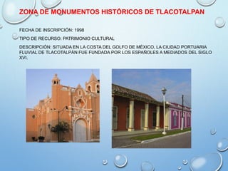 ZONA DE MONUMENTOS HISTÓRICOS DE TLACOTALPAN
FECHA DE INSCRIPCIÓN: 1998
TIPO DE RECURSO: PATRIMONIO CULTURAL
DESCRIPCIÓN: SITUADA EN LA COSTA DEL GOLFO DE MÉXICO, LA CIUDAD PORTUARIA
FLUVIAL DE TLACOTALPÁN FUE FUNDADA POR LOS ESPAÑOLES A MEDIADOS DEL SIGLO
XVI.
 