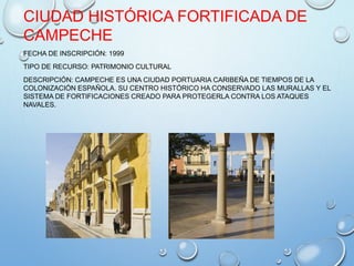 CIUDAD HISTÓRICA FORTIFICADA DE
CAMPECHE
FECHA DE INSCRIPCIÓN: 1999
TIPO DE RECURSO: PATRIMONIO CULTURAL
DESCRIPCIÓN: CAMPECHE ES UNA CIUDAD PORTUARIA CARIBEÑA DE TIEMPOS DE LA
COLONIZACIÓN ESPAÑOLA. SU CENTRO HISTÓRICO HA CONSERVADO LAS MURALLAS Y EL
SISTEMA DE FORTIFICACIONES CREADO PARA PROTEGERLA CONTRA LOS ATAQUES
NAVALES.
 