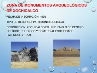 ZONA DE MONUMENTOS ARQUEOLÓGICOS
DE XOCHICALCO
FECHA DE INSCRIPCIÓN: 1999
TIPO DE RECURSO: PATRIMONIO CULTURAL
DESCRIPCIÓN: XOCHICALCO ES UN EJEMPLO DE CENTRO
POLÍTICO, RELIGIOSO Y COMERCIAL FORTIFICADO,
PALENQUE Y TIKAL.
 