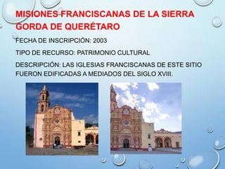 MISIONES FRANCISCANAS DE LA SIERRA
GORDA DE QUERÉTARO
FECHA DE INSCRIPCIÓN: 2003
TIPO DE RECURSO: PATRIMONIO CULTURAL
DESCRIPCIÓN: LAS IGLESIAS FRANCISCANAS DE ESTE SITIO
FUERON EDIFICADAS A MEDIADOS DEL SIGLO XVIII.
 