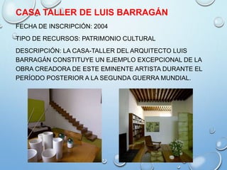 CASA TALLER DE LUIS BARRAGÁN
FECHA DE INSCRIPCIÓN: 2004
TIPO DE RECURSOS: PATRIMONIO CULTURAL
DESCRIPCIÓN: LA CASA-TALLER DEL ARQUITECTO LUIS
BARRAGÁN CONSTITUYE UN EJEMPLO EXCEPCIONAL DE LA
OBRA CREADORA DE ESTE EMINENTE ARTISTA DURANTE EL
PERÍODO POSTERIOR A LA SEGUNDA GUERRA MUNDIAL.
 