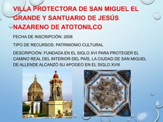 VILLA PROTECTORA DE SAN MIGUEL EL
GRANDE Y SANTUARIO DE JESÚS
NAZARENO DE ATOTONILCO
FECHA DE INSCRIPCIÓN: 2008
TIPO DE RECURSOS: PATRIMONIO CULTURAL
DESCRIPCIÓN: FUNDADA EN EL SIGLO XVI PARA PROTEGER EL
CAMINO REAL DEL INTERIOR DEL PAÍS, LA CIUDAD DE SAN MIGUEL
DE ALLENDE ALCANZÓ SU APOGEO EN EL SIGLO XVIII
 