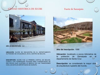 CIUDAD HISTÓRICA DE SUCRE
AÑO DE INSCRIPCIÓN: 1991
UBICACIÓN: SUCRE SE ENCUENTRA EN EL DEPARTAMENTO
AUTÓNOMO DE CHUQUISACA, EN EL CENTRO DE BOLIVIA.
DESCRIPCIÓN: SUCRE FUE LA PRIMERA CAPITAL DE BOLIVIA.
CUENTA CON NUMEROSAS IGLESIAS BIEN CONSERVADAS DE
ESA ÉPOCA QUE ILUSTRAN LA MEZCLA DE LAS TRADICIONES
CON LOS ESTILOS IMPORTADOS DE EUROPA.
Fuerte de Samaipata
Año de inscripción: 1998
Ubicación: localizado a pocos kilómetros de
la población de Samaipata en el
departamento de Santa Cruz
Descripción: es considerado la mayor obra
de arquitectura rupestre del mundo.
 