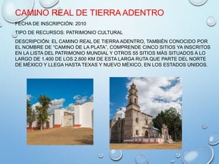 CAMINO REAL DE TIERRA ADENTRO
FECHA DE INSCRIPCIÓN: 2010
TIPO DE RECURSOS: PATRIMONIO CULTURAL
DESCRIPCIÓN: EL CAMINO REAL DE TIERRA ADENTRO, TAMBIÉN CONOCIDO POR
EL NOMBRE DE “CAMINO DE LA PLATA”, COMPRENDE CINCO SITIOS YA INSCRITOS
EN LA LISTA DEL PATRIMONIO MUNDIAL Y OTROS 55 SITIOS MÁS SITUADOS A LO
LARGO DE 1.400 DE LOS 2.600 KM DE ESTA LARGA RUTA QUE PARTE DEL NORTE
DE MÉXICO Y LLEGA HASTA TEXAS Y NUEVO MÉXICO, EN LOS ESTADOS UNIDOS.
 