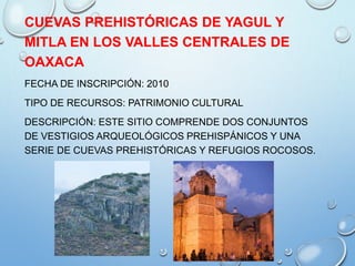 CUEVAS PREHISTÓRICAS DE YAGUL Y
MITLA EN LOS VALLES CENTRALES DE
OAXACA
FECHA DE INSCRIPCIÓN: 2010
TIPO DE RECURSOS: PATRIMONIO CULTURAL
DESCRIPCIÓN: ESTE SITIO COMPRENDE DOS CONJUNTOS
DE VESTIGIOS ARQUEOLÓGICOS PREHISPÁNICOS Y UNA
SERIE DE CUEVAS PREHISTÓRICAS Y REFUGIOS ROCOSOS.
 
