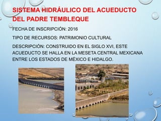 SISTEMA HIDRÁULICO DEL ACUEDUCTO
DEL PADRE TEMBLEQUE
FECHA DE INSCRIPCIÓN: 2016
TIPO DE RECURSOS: PATRIMONIO CULTURAL
DESCRIPCIÓN: CONSTRUIDO EN EL SIGLO XVI, ESTE
ACUEDUCTO SE HALLA EN LA MESETA CENTRAL MEXICANA
ENTRE LOS ESTADOS DE MÉXICO E HIDALGO.
 