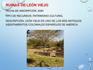 RUINAS DE LEÓN VIEJO
FECHA DE INSCRIPCIÓN: 2000
TIPO DE RECURSOS: PATRIMONIO CULTURAL
DESCRIPCIÓN: LEÓN VIEJO ES UNO DE LOS MÁS ANTIGUOS
ASENTAMIENTOS COLONIALES ESPAÑOLES DE AMÉRICA.
 