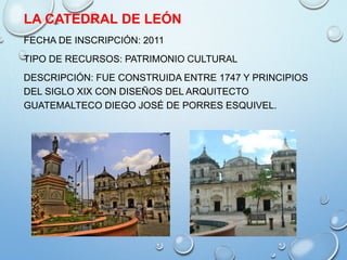 LA CATEDRAL DE LEÓN
FECHA DE INSCRIPCIÓN: 2011
TIPO DE RECURSOS: PATRIMONIO CULTURAL
DESCRIPCIÓN: FUE CONSTRUIDA ENTRE 1747 Y PRINCIPIOS
DEL SIGLO XIX CON DISEÑOS DEL ARQUITECTO
GUATEMALTECO DIEGO JOSÉ DE PORRES ESQUIVEL.
 