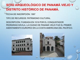 SITIO ARQUEOLÓGICO DE PANAMÁ VIEJO Y
DISTRITO HISTÓRICO DE PANAMÁ.
FECHA DE INSCRIPCIÓN: 1997
TIPO DE RECURSOS: PATRIMONIO CULTURAL
DESCRIPCIÓN: FUNDADA EN 1519 POR EL CONQUISTADOR
PEDRARIAS DÁVILA, LA CIUDAD DE PANAMÁ VIEJO FUE EL PRIMER
ASENTAMIENTO EUROPEO EN LA COSTA AMERICANA DEL PACÍFICO.
 