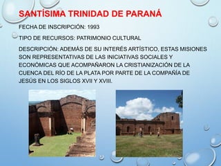 SANTÍSIMA TRINIDAD DE PARANÁ
FECHA DE INSCRIPCIÓN: 1993
TIPO DE RECURSOS: PATRIMONIO CULTURAL
DESCRIPCIÓN: ADEMÁS DE SU INTERÉS ARTÍSTICO, ESTAS MISIONES
SON REPRESENTATIVAS DE LAS INICIATIVAS SOCIALES Y
ECONÓMICAS QUE ACOMPAÑARON LA CRISTIANIZACIÓN DE LA
CUENCA DEL RÍO DE LA PLATA POR PARTE DE LA COMPAÑÍA DE
JESÚS EN LOS SIGLOS XVII Y XVIII.
 