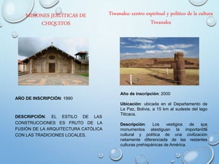 MISIONES JESUÍTICAS DE
CHIQUITOS
AÑO DE INSCRIPCIÓN: 1990
DESCRIPCIÓN: EL ESTILO DE LAS
CONSTRUCCIONES ES FRUTO DE LA
FUSIÓN DE LA ARQUITECTURA CATÓLICA
CON LAS TRADICIONES LOCALES.
Tiwanaku: centro espiritual y político de la cultura
Tiwanaku
Año de inscripción: 2000
Ubicación: ubicada en el Departamento de
La Paz, Bolivia, a 15 km al sudeste del lago
Titicaca.
Descripción: Los vestigios de sus
monumentos atestiguan la importancia
cultural y política de una civilización
netamente diferenciada de las restantes
culturas prehispánicas de América.
 