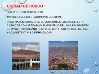CIUDAD DE CUSCO
FECHA DE INSCRIPCIÓN: 1983
TIPO DE RECURSOS: PATRIMONIO CULTURAL
DESCRIPCIÓN: SITUADA EN EL CORAZÓN DE LOS ANDES, ESTA
CIUDAD SE CONVIRTIÓ BAJO EL GOBIERNO DEL INCA PACHACUTEC
EN UN CENTRO URBANO COMPLEJO CON FUNCIONES RELIGIOSAS
Y ADMINISTRATIVAS DIFERENCIADAS.
 