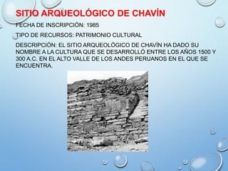 SITIO ARQUEOLÓGICO DE CHAVÍN
FECHA DE INSCRIPCIÓN: 1985
TIPO DE RECURSOS: PATRIMONIO CULTURAL
DESCRIPCIÓN: EL SITIO ARQUEOLÓGICO DE CHAVÍN HA DADO SU
NOMBRE A LA CULTURA QUE SE DESARROLLÓ ENTRE LOS AÑOS 1500 Y
300 A.C. EN EL ALTO VALLE DE LOS ANDES PERUANOS EN EL QUE SE
ENCUENTRA.
 