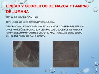 LÍNEAS Y GEOGLIFOS DE NAZCA Y PAMPAS
DE JUMANA
FECHA DE INSCRIPCIÓN: 1994
TIPO DE RECURSOS: PATRIMONIO CULTURAL
DESCRIPCIÓN: SITUADOS EN LA ÁRIDA PLANICIE COSTERA DEL PERÚ, A
UNOS 400 KILÓMETROS AL SUR DE LIMA, LOS GEOGLIFOS DE NAZCA Y
PAMPAS DE JUMANA CUBREN UNOS 450 KM2. TRAZADAS EN EL SUELO
ENTRE LOS AÑOS 500 A.C. Y 500 D.C.
 