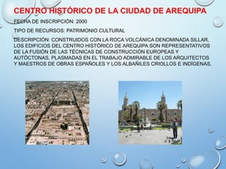 CENTRO HISTÓRICO DE LA CIUDAD DE AREQUIPA
FECHA DE INSCRIPCIÓN: 2000
TIPO DE RECURSOS: PATRIMONIO CULTURAL
DESCRIPCIÓN: CONSTRUIDOS CON LA ROCA VOLCÁNICA DENOMINADA SILLAR,
LOS EDIFICIOS DEL CENTRO HISTÓRICO DE AREQUIPA SON REPRESENTATIVOS
DE LA FUSIÓN DE LAS TÉCNICAS DE CONSTRUCCIÓN EUROPEAS Y
AUTÓCTONAS, PLASMADAS EN EL TRABAJO ADMIRABLE DE LOS ARQUITECTOS
Y MAESTROS DE OBRAS ESPAÑOLES Y LOS ALBAÑILES CRIOLLOS E INDÍGENAS.
 