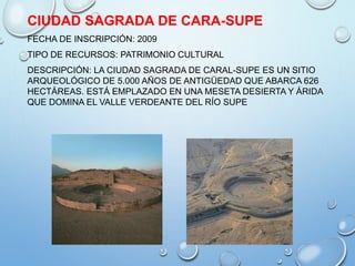 CIUDAD SAGRADA DE CARA-SUPE
FECHA DE INSCRIPCIÓN: 2009
TIPO DE RECURSOS: PATRIMONIO CULTURAL
DESCRIPCIÓN: LA CIUDAD SAGRADA DE CARAL-SUPE ES UN SITIO
ARQUEOLÓGICO DE 5.000 AÑOS DE ANTIGÜEDAD QUE ABARCA 626
HECTÁREAS. ESTÁ EMPLAZADO EN UNA MESETA DESIERTA Y ÁRIDA
QUE DOMINA EL VALLE VERDEANTE DEL RÍO SUPE
 