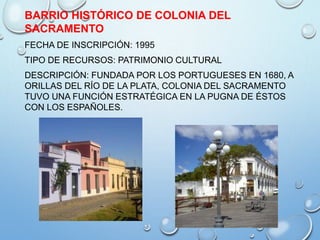 BARRIO HISTÓRICO DE COLONIA DEL
SACRAMENTO
FECHA DE INSCRIPCIÓN: 1995
TIPO DE RECURSOS: PATRIMONIO CULTURAL
DESCRIPCIÓN: FUNDADA POR LOS PORTUGUESES EN 1680, A
ORILLAS DEL RÍO DE LA PLATA, COLONIA DEL SACRAMENTO
TUVO UNA FUNCIÓN ESTRATÉGICA EN LA PUGNA DE ÉSTOS
CON LOS ESPAÑOLES.
 